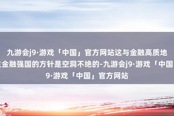 九游会j9·游戏「中国」官方网站这与金融高质地发展、诞生金融强国的方针是空洞不绝的-九游会j9·游戏「中国」官方网站