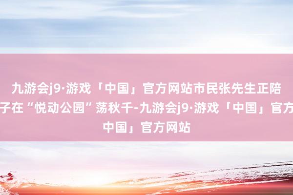 九游会j9·游戏「中国」官方网站市民张先生正陪着犬子在“悦动公园”荡秋千-九游会j9·游戏「中国」官方网站