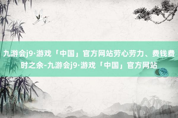 九游会j9·游戏「中国」官方网站劳心劳力、费钱费时之余-九游会j9·游戏「中国」官方网站