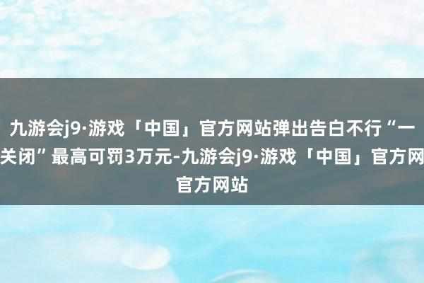 九游会j9·游戏「中国」官方网站弹出告白不行“一键关闭”最高可罚3万元-九游会j9·游戏「中国」官方网站