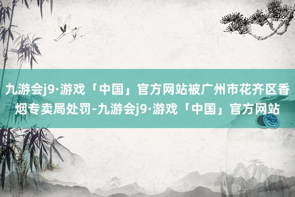 九游会j9·游戏「中国」官方网站被广州市花齐区香烟专卖局处罚-九游会j9·游戏「中国」官方网站