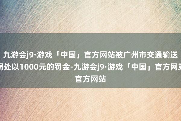 九游会j9·游戏「中国」官方网站被广州市交通输送局处以1000元的罚金-九游会j9·游戏「中国」官方网站