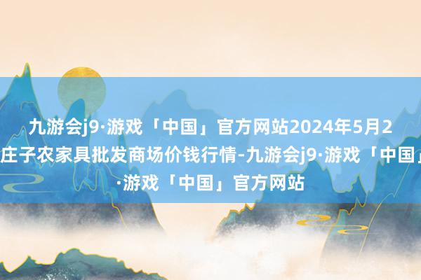 九游会j9·游戏「中国」官方网站2024年5月28日天津何庄子农家具批发商场价钱行情-九游会j9·游戏「中国」官方网站