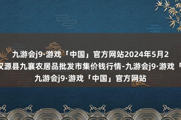 九游会j9·游戏「中国」官方网站2024年5月28日四川雅安市汉源县九襄农居品批发市集价钱行情-九游会j9·游戏「中国」官方网站