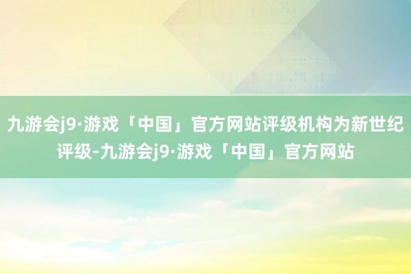 九游会j9·游戏「中国」官方网站评级机构为新世纪评级-九游会j9·游戏「中国」官方网站