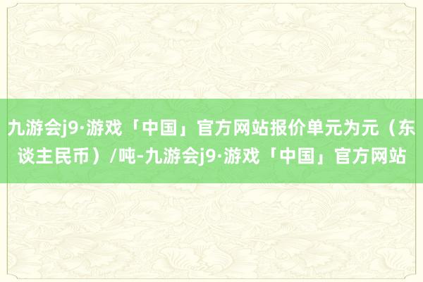 九游会j9·游戏「中国」官方网站报价单元为元（东谈主民币）/吨-九游会j9·游戏「中国」官方网站