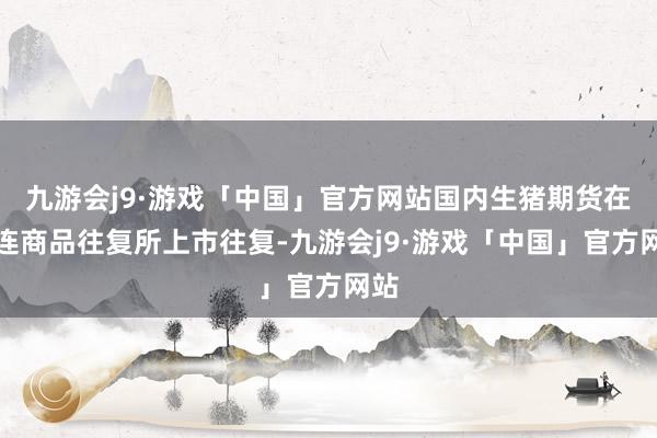 九游会j9·游戏「中国」官方网站国内生猪期货在大连商品往复所上市往复-九游会j9·游戏「中国」官方网站