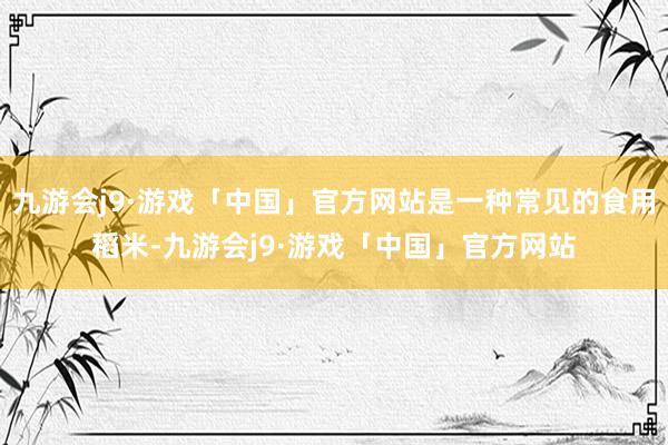 九游会j9·游戏「中国」官方网站是一种常见的食用稻米-九游会j9·游戏「中国」官方网站