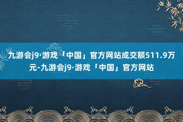 九游会j9·游戏「中国」官方网站成交额511.9万元-九游会j9·游戏「中国」官方网站