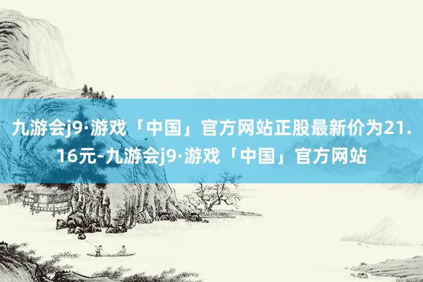 九游会j9·游戏「中国」官方网站正股最新价为21.16元-九游会j9·游戏「中国」官方网站