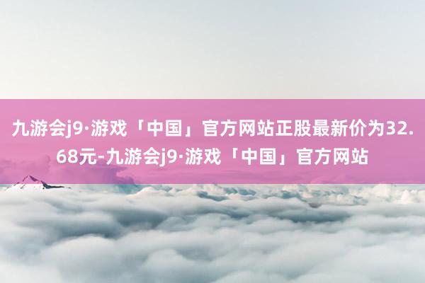 九游会j9·游戏「中国」官方网站正股最新价为32.68元-九游会j9·游戏「中国」官方网站