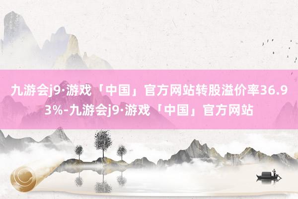 九游会j9·游戏「中国」官方网站转股溢价率36.93%-九游会j9·游戏「中国」官方网站