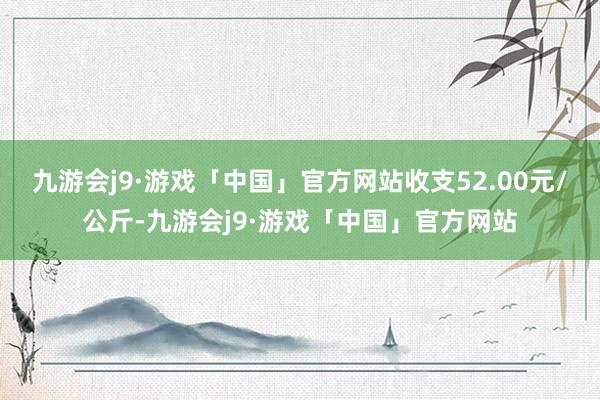 九游会j9·游戏「中国」官方网站收支52.00元/公斤-九游会j9·游戏「中国」官方网站