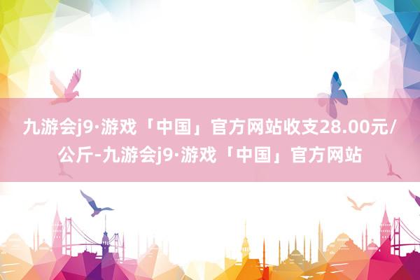 九游会j9·游戏「中国」官方网站收支28.00元/公斤-九游会j9·游戏「中国」官方网站