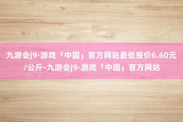 九游会j9·游戏「中国」官方网站最低报价6.60元/公斤-九游会j9·游戏「中国」官方网站