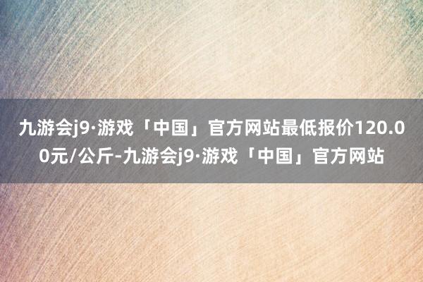 九游会j9·游戏「中国」官方网站最低报价120.00元/公斤-九游会j9·游戏「中国」官方网站