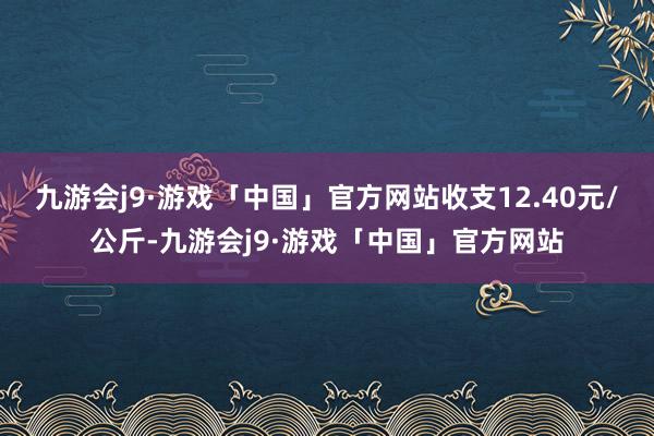 九游会j9·游戏「中国」官方网站收支12.40元/公斤-九游会j9·游戏「中国」官方网站