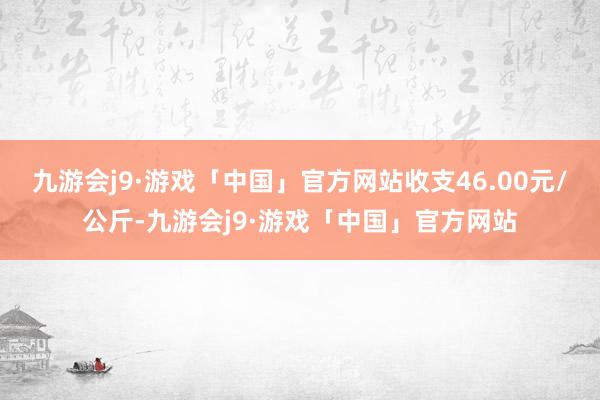 九游会j9·游戏「中国」官方网站收支46.00元/公斤-九游会j9·游戏「中国」官方网站