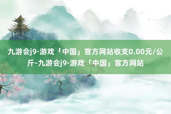 九游会j9·游戏「中国」官方网站收支0.00元/公斤-九游会j9·游戏「中国」官方网站