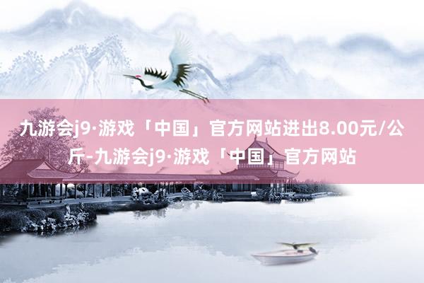 九游会j9·游戏「中国」官方网站进出8.00元/公斤-九游会j9·游戏「中国」官方网站