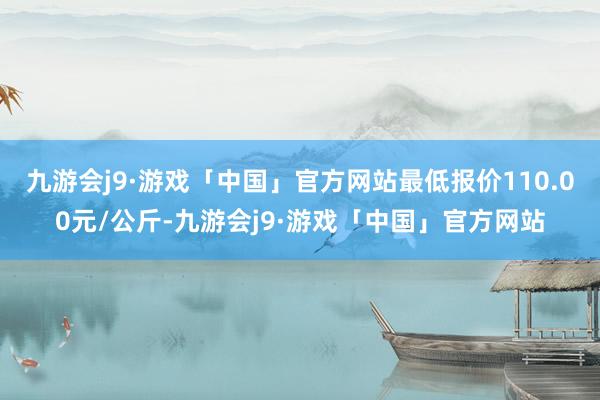 九游会j9·游戏「中国」官方网站最低报价110.00元/公斤-九游会j9·游戏「中国」官方网站