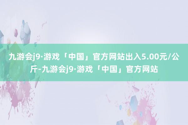 九游会j9·游戏「中国」官方网站出入5.00元/公斤-九游会j9·游戏「中国」官方网站