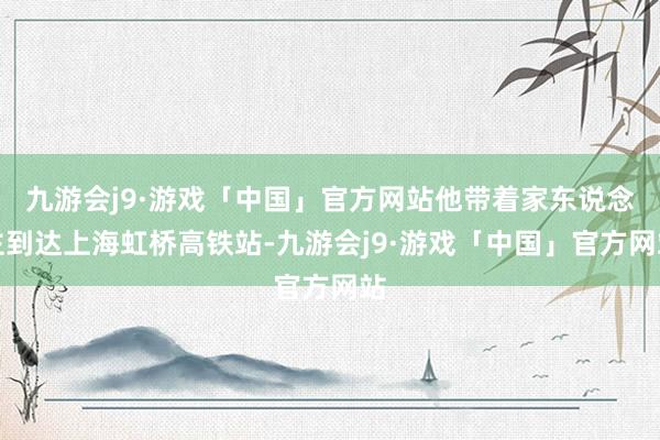 九游会j9·游戏「中国」官方网站他带着家东说念主到达上海虹桥高铁站-九游会j9·游戏「中国」官方网站