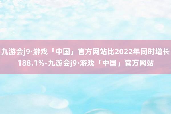 九游会j9·游戏「中国」官方网站比2022年同时增长188.1%-九游会j9·游戏「中国」官方网站