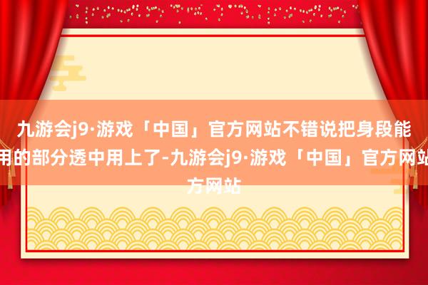 九游会j9·游戏「中国」官方网站不错说把身段能用的部分透中用上了-九游会j9·游戏「中国」官方网站