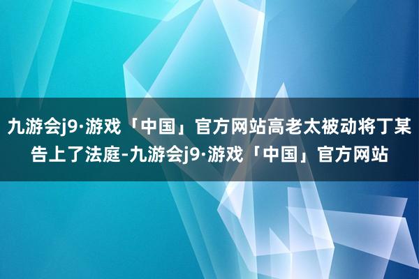 九游会j9·游戏「中国」官方网站高老太被动将丁某告上了法庭-九游会j9·游戏「中国」官方网站