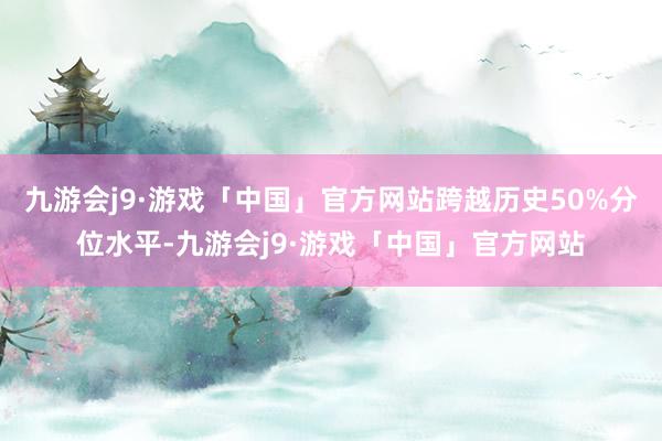 九游会j9·游戏「中国」官方网站跨越历史50%分位水平-九游会j9·游戏「中国」官方网站