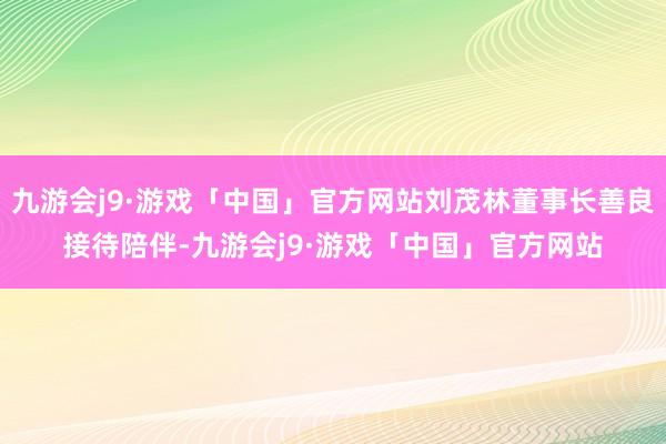 九游会j9·游戏「中国」官方网站刘茂林董事长善良接待陪伴-九游会j9·游戏「中国」官方网站