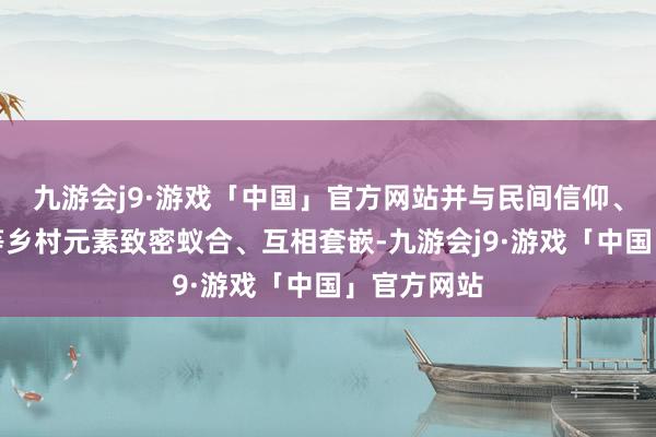 九游会j9·游戏「中国」官方网站并与民间信仰、系族活动等乡村元素致密蚁合、互相套嵌-九游会j9·游戏「中国」官方网站