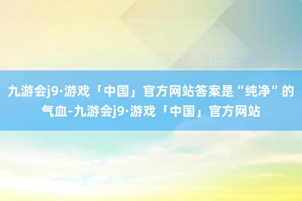 九游会j9·游戏「中国」官方网站答案是“纯净”的气血-九游会j9·游戏「中国」官方网站