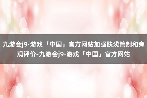 九游会j9·游戏「中国」官方网站加强肤浅管制和旁观评价-九游会j9·游戏「中国」官方网站