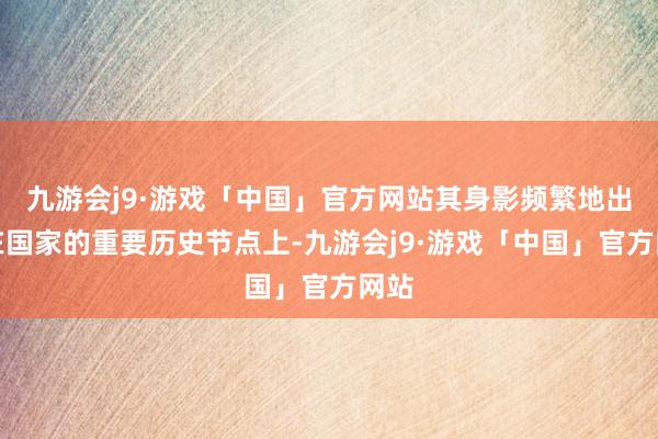 九游会j9·游戏「中国」官方网站其身影频繁地出现在国家的重要历史节点上-九游会j9·游戏「中国」官方网站