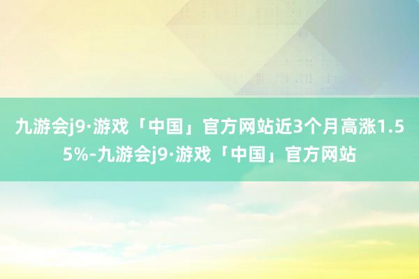 九游会j9·游戏「中国」官方网站近3个月高涨1.55%-九游会j9·游戏「中国」官方网站