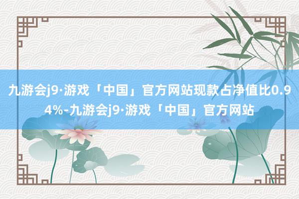 九游会j9·游戏「中国」官方网站现款占净值比0.94%-九游会j9·游戏「中国」官方网站