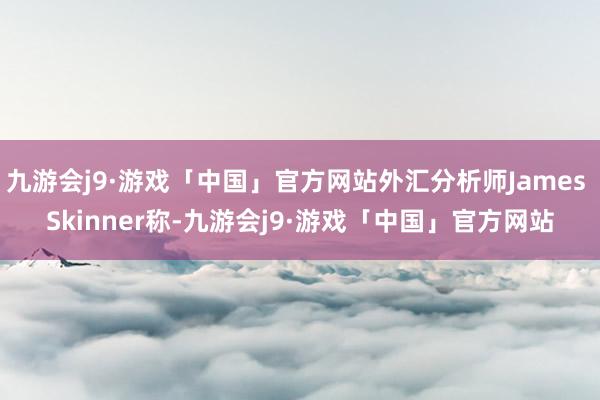 九游会j9·游戏「中国」官方网站外汇分析师James Skinner称-九游会j9·游戏「中国」官方网站