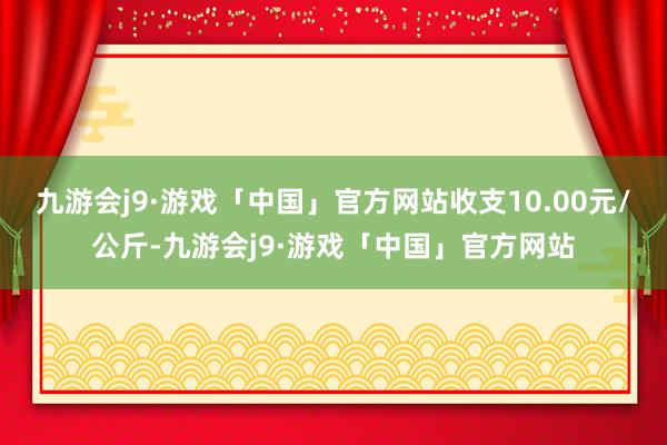 九游会j9·游戏「中国」官方网站收支10.00元/公斤-九游会j9·游戏「中国」官方网站