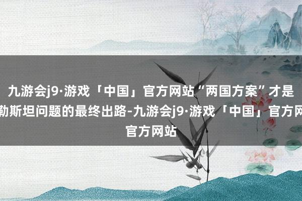 九游会j9·游戏「中国」官方网站“两国方案”才是巴勒斯坦问题的最终出路-九游会j9·游戏「中国」官方网站