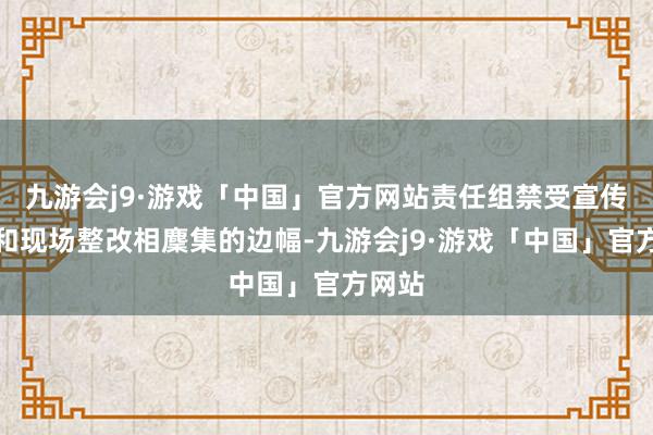 九游会j9·游戏「中国」官方网站责任组禁受宣传劝导和现场整改相麇集的边幅-九游会j9·游戏「中国」官方网站