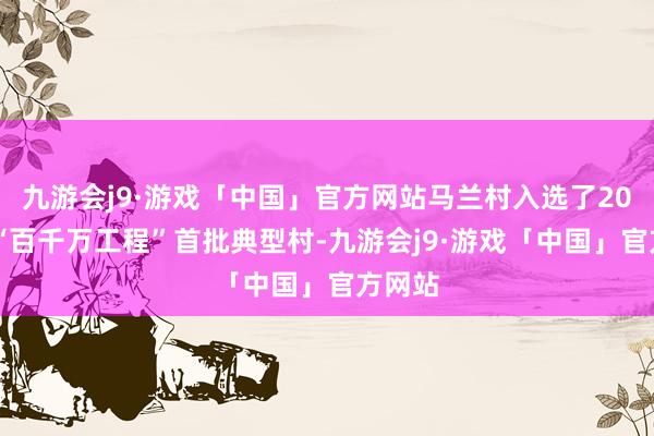 九游会j9·游戏「中国」官方网站马兰村入选了2023年“百千万工程”首批典型村-九游会j9·游戏「中国」官方网站