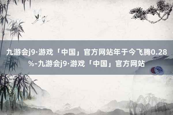 九游会j9·游戏「中国」官方网站年于今飞腾0.28%-九游会j9·游戏「中国」官方网站