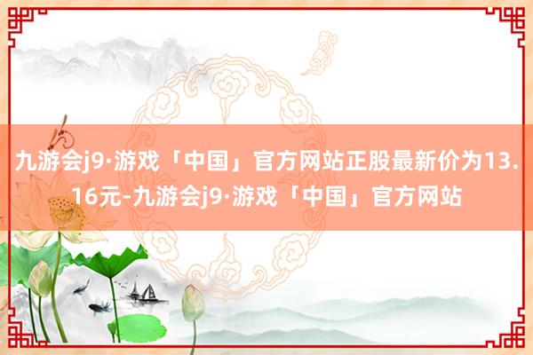 九游会j9·游戏「中国」官方网站正股最新价为13.16元-九游会j9·游戏「中国」官方网站