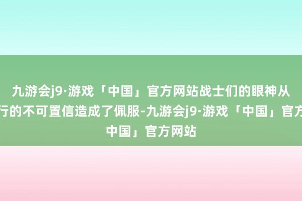 九游会j9·游戏「中国」官方网站战士们的眼神从一运行的不可置信造成了佩服-九游会j9·游戏「中国」官方网站