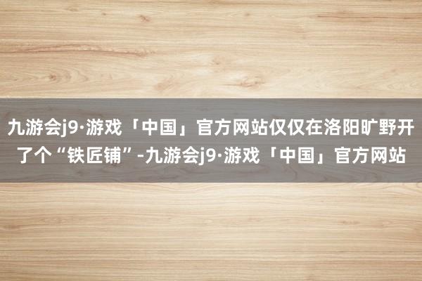 九游会j9·游戏「中国」官方网站仅仅在洛阳旷野开了个“铁匠铺”-九游会j9·游戏「中国」官方网站