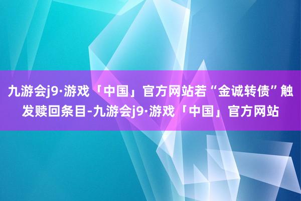 九游会j9·游戏「中国」官方网站若“金诚转债”触发赎回条目-九游会j9·游戏「中国」官方网站