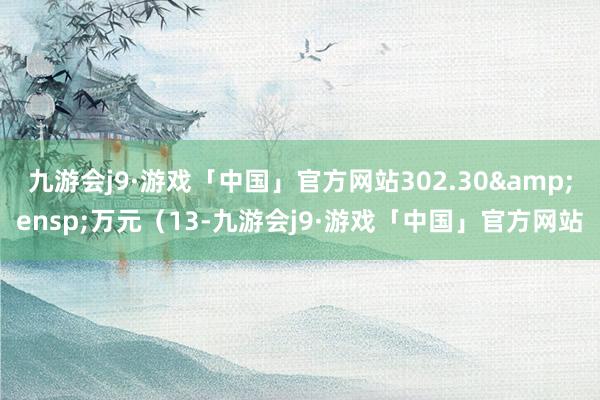 九游会j9·游戏「中国」官方网站302.30&ensp;万元（13-九游会j9·游戏「中国」官方网站