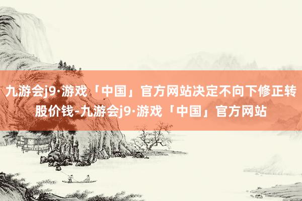 九游会j9·游戏「中国」官方网站决定不向下修正转股价钱-九游会j9·游戏「中国」官方网站